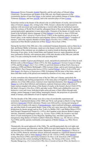 Dürrenmatt (Swiss), Fernando Arrabal (Spanish), and the early plays of Edward Albee 
(American). The pessimism and despair of the 20th cent. also found expression in the 
existentialist dramas of Jean-Paul Sartre, in the realistic and symbolic dramas of Arthur Miller, 
Tennessee Williams, and Jean Anouilh, and in the surrealist plays of Jean Cocteau. 
Somewhat similar to the theater of the absurd is the so-called theater of cruelty, derived from the 
ideas of Antonin Artaud, who, writing in the 1930s, foresaw a drama that would assault its 
audience with movement and sound, producing a visceral rather than an intellectual reaction. 
After the violence of World War II and the subsequent threat of the atomic bomb, his approach 
seemed particularly appropriate to many playwrights. Elements of the theater of cruelty can be 
found in the brilliantly abusive language of John Osborne's Look Back in Anger (1956) and 
Edward Albee's Who's Afraid of Virginia Woolf? (1962), in the ritualistic aspects of some of 
Genet's plays, in the masked utterances and enigmatic silences of Harold Pinter's "comedies of 
menace," and in the orgiastic abandon of Julian Beck's Paradise Now! (1968); it was fully 
expressed in Peter Brooks's production of Peter Weiss's Marat/Sade (1964). 
During the last third of the 20th cent. a few continental European dramatists, such as Dario Fo in 
Italy and Heiner Müller in Germany, stand out in the theater world. However, for the most part, 
the countries of the continent saw an emphasis on creative trends in directing rather than a 
flowering of new plays. In the United States and England, however, many dramatists old and 
new continued to flourish, with numerous plays of the later decades of the 20th cent. (and the 
early 21st cent.) echoing the trends of the years preceding them. 
Realism in a number of guises-psychological, social, and political-continued to be a force in such 
British works as David Storey's Home (1971), Sir Alan Ayckbourn's Norman Conquests trilogy 
(1974), and David Hare's Amy's View (1998); in such Irish dramas as Brian Friel's Dancing at 
Lughnasa (1990) and Martin McDonagh's 1990s Leenane trilogy; and in such American plays as 
Jason Miller's That Championship Season (1972), Lanford Wilson's Talley's Folly (1979), and 
John Guare's Six Degrees of Separation (1990). In keeping with the tenor of the times, many of 
these and other works of the period were marked by elements of wit, irony, and satire. 
A witty surrealism also characterized some of the late 20th cent.'s theater, particularly the 
brilliant wordplay and startling juxtapositions of the many plays of England's Tom Stoppard. In 
addition, two of late-20th-century America's most important dramatists, Sam Shepard and David 
Mamet (as well as their followers and imitators), explored American culture with a kind of 
hyper-realism mingled with echoes of the theater of cruelty in the former's Buried Child (1978), 
the latter's Glengarry Glen Ross (1983), and other works. While each exhibited his own very 
distinctive voice and vision, both playwrights achieved many of their effects through stark 
settings, austere language in spare dialog, meaningful silences, the projection of a powerful 
streak of menace, and outbursts of real or implied violence. 
The late decades of the 20th century were also a time of considerable experiment and 
iconoclasm. Experimental dramas of the 1960s and 70s by such groups as Beck's Living Theater 
and Jerzy Grotowski's Polish Laboratory Theatre were followed by a mixing and merging of 
various kinds of media with aspects of postmodernism, improvisational techniques, performance 
art, and other kinds of avant-garde theater. Some of the era's more innovative efforts included 
productions by theater groups such as New York's La MaMa (1961-) and Mabou Mines (1970-) 
and Chicago's Steppenwolf Theatre Co. (1976-); the Canadian writer-director Robert Lepage's 
intricate, sometimes multilingual works, e.g. Tectonic Plates (1988); the inventive one-man 
shows of such monologuists as Eric Bogosian, Spalding Gray, and John Leguizamo; the 
transgressive drag dramas of Charles Ludlam's Ridiculous Theater, e.g., The Mystery of Irma 
Vep (1984); and the operatic multimedia extravaganzas of Robert Wilson, e.g. White Raven 
(1999). 
Thematically, the social upheavals of the 1960s, 70s, and 80s-particularly the civil rights and 
women's movements, gay liberation, and the AIDS crisis-provided impetus for new plays that 
explored the lives of minorities and women. Beginning with Lorraine Hansberry's A Raisin in 
the Sun (1959), drama by and about African Americans emerged as a significant theatrical trend. 
In the 1960s plays such as James Baldwin's Blues for Mr. Charley (1964), Amiri Baraka's 
searing Dutchman (1964), and Charles Gordone's No Place to Be Somebody (1967) explored 
black American life; writers including Ed Bullins (e.g., The Taking of Miss Janie, 1975), 
Ntozake Shange (e.g., For Colored Girls Who Have Considered Suicide When the Rainbow is 
6 
 