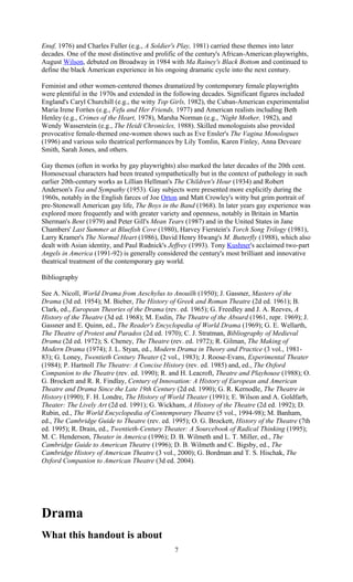 Enuf, 1976) and Charles Fuller (e.g., A Soldier's Play, 1981) carried these themes into later 
decades. One of the most distinctive and prolific of the century's African-American playwrights, 
August Wilson, debuted on Broadway in 1984 with Ma Rainey's Black Bottom and continued to 
define the black American experience in his ongoing dramatic cycle into the next century. 
Feminist and other women-centered themes dramatized by contemporary female playwrights 
were plentiful in the 1970s and extended in the following decades. Significant figures included 
England's Caryl Churchill (e.g., the witty Top Girls, 1982), the Cuban-American experimentalist 
Maria Irene Forńes (e.g., Fefu and Her Friends, 1977) and American realists including Beth 
Henley (e.g., Crimes of the Heart, 1978), Marsha Norman (e.g., 'Night Mother, 1982), and 
Wendy Wasserstein (e.g., The Heidi Chronicles, 1988). Skilled monologuists also provided 
provocative female-themed one-women shows such as Eve Ensler's The Vagina Monologues 
(1996) and various solo theatrical performances by Lily Tomlin, Karen Finley, Anna Deveare 
Smith, Sarah Jones, and others. 
Gay themes (often in works by gay playwrights) also marked the later decades of the 20th cent. 
Homosexual characters had been treated sympathetically but in the context of pathology in such 
earlier 20th-century works as Lillian Hellman's The Children's Hour (1934) and Robert 
Anderson's Tea and Sympathy (1953). Gay subjects were presented more explicitly during the 
1960s, notably in the English farces of Joe Orton and Matt Crowley's witty but grim portrait of 
pre-Stonewall American gay life, The Boys in the Band (1968). In later years gay experience was 
explored more frequently and with greater variety and openness, notably in Britain in Martin 
Sherman's Bent (1979) and Peter Gill's Mean Tears (1987) and in the United States in Jane 
Chambers' Last Summer at Bluefish Cove (1980), Harvey Fierstein's Torch Song Trilogy (1981), 
Larry Kramer's The Normal Heart (1986), David Henry Hwang's M. Butterfly (1988), which also 
dealt with Asian identity, and Paul Rudnick's Jeffrey (1993). Tony Kushner's acclaimed two-part 
Angels in America (1991-92) is generally considered the century's most brilliant and innovative 
theatrical treatment of the contemporary gay world. 
Bibliography 
See A. Nicoll, World Drama from Aeschylus to Anouilh (1950); J. Gassner, Masters of the 
Drama (3d ed. 1954); M. Bieber, The History of Greek and Roman Theatre (2d ed. 1961); B. 
Clark, ed., European Theories of the Drama (rev. ed. 1965); G. Freedley and J. A. Reeves, A 
History of the Theatre (3d ed. 1968); M. Esslin, The Theatre of the Absurd (1961, repr. 1969); J. 
Gassner and E. Quinn, ed., The Reader's Encyclopedia of World Drama (1969); G. E. Wellarth, 
The Theatre of Protest and Paradox (2d ed. 1970); C. J. Stratman, Bibliography of Medieval 
Drama (2d ed. 1972); S. Cheney, The Theatre (rev. ed. 1972); R. Gilman, The Making of 
Modern Drama (1974); J. L. Styan, ed., Modern Drama in Theory and Practice (3 vol., 1981- 
83); G. Loney, Twentieth Century Theater (2 vol., 1983); J. Roose-Evans, Experimental Theater 
(1984); P. Hartnoll The Theatre: A Concise History (rev. ed. 1985) and, ed., The Oxford 
Companion to the Theatre (rev. ed. 1990); R. and H. Leacroft, Theatre and Playhouse (1988); O. 
G. Brockett and R. R. Findlay, Century of Innovation: A History of European and American 
Theatre and Drama Since the Late 19th Century (2d ed. 1990); G. R. Kernodle, The Theatre in 
History (1990); F. H. Londre, The History of World Theater (1991); E. Wilson and A. Goldfarb, 
Theater: The Lively Art (2d ed. 1991); G. Wickham, A History of the Theatre (2d ed. 1992); D. 
Rubin, ed., The World Encyclopedia of Contemporary Theatre (5 vol., 1994-98); M. Banham, 
ed., The Cambridge Guide to Theatre (rev. ed. 1995); O. G. Brockett, History of the Theatre (7th 
ed. 1995); R. Drain, ed., Twentieth-Century Theater: A Sourcebook of Radical Thinking (1995); 
M. C. Henderson, Theater in America (1996); D. B. Wilmeth and L. T. Miller, ed., The 
Cambridge Guide to American Theatre (1996); D. B. Wilmeth and C. Bigsby, ed., The 
Cambridge History of American Theatre (3 vol., 2000); G. Bordman and T. S. Hischak, The 
Oxford Companion to American Theatre (3d ed. 2004). 
Drama 
What this handout is about 
7 
 