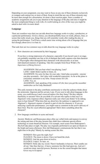 Depending on your assignment, you may want to focus on any one of these elements exclusively 
or compare and contrast two or more of them. Keep in mind that any one of these elements may 
be more than enough for a dissertation, let alone a short reaction paper. Since a number of 
academic assignments ask you to pay attention to the language of the play and since it might be 
the most complicated thing to work with, it's worth looking at a few of the ways you might be 
asked to deal with it in more detail. 
Language 
There are countless ways that you can talk about how language works in a play, a production, or 
a particular performance. Given a choice, you should probably focus on words, phrases, lines, or 
scenes that really struck you, things that you still remember weeks after reading the play or 
seeing the performance. You'll have a much easier time writing about a bit of language that you 
feel strongly about (love it or hate it). 
That said, here are two common ways to talk about the way language works in a play: 
1. How characters are constructed by their language 
If you have a strong impression of a character, especially if you haven't seen it on stage, 
you probably remember one line or bit of dialogue that really captures who that character 
is. Playwrights often distinguish their characters with idiosyncratic or at least 
individualized manners of speaking. Take this example from Oscar Wilde's The 
Importance of Being Earnest: 
ALGERNON: Did you hear what I was playing, Lane? 
LANE: I didn't think it polite to listen, sir. 
ALGERNON: I'm sorry for that, for your sake. I don't play accurately—anyone 
can play accurately—but I play with wonderful expression. As far as the piano is 
concerned, sentiment is my forte. I keep science for Life. 
LANE: Yes, sir. 
ALGERNON: And, speaking of the science of Life, have you got the cucumber 
sandwiches cut for Lady Bracknell? 
This early moment in the play contributes enormously to what the audience thinks about 
the aristocratic Algernon and his servant, Lane. If you were to talk about language in this 
scene, you could discuss Lane's reserved replies (Are they funny? Do they indicate 
familiarity or sarcasm? How do you think of a servant who replies in that way?) or 
Algernon's witty responses (Does Algernon really care what Lane thinks? Is he talking 
more to hear himself? What does that say about how the audience is supposed to see 
Algernon?). Algernon's manner of speech is part of who his character is. If you are 
analyzing a particular performance, you might want to comment on the actor's delivery of 
these lines: Was his vocal inflection appropriate? Did it show something about the 
character? 
2. How language contributes to scene and mood 
Ancient, Medieval, and Renaissance plays often use verbal tricks and nuances to convey 
the setting and time of the play because they didn't have elaborate special-effects 
technology to create theatrical illusions. For example, most scenes from Shakespeare's 
Macbeth take place at night. The play was originally performed in an open-air theatre in 
the bright and sunny afternoon. How did Shakespeare communicate the fact that it was 
night-time in the play? Mainly by starting scenes like this: 
BANQUO: How goes the night, boy? 
FLEANCE: The moon is down; I have not heard the clock. 
BANQUO: And she goes down at twelve. 
FLEANCE: I take't, 'tis later, sir. 
BANQUO: Hold, take my sword. There's husbandry in heaven; Their candles are 
all out. Take thee that too. A heavy summons lies like lead upon me, And yet I 
would not sleep: merciful powers, Restrain in me the cursed thoughts that nature 
Gives way to in repose! 
9 
 