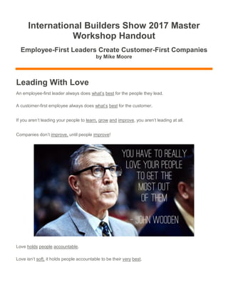 International Builders Show 2017 Master
Workshop Handout
Employee-First Leaders Create Customer-First Companies
by Mike Moore
Leading With Love
An employee-first leader always does what’s best for the people they lead.
A customer-first employee always does what’s best for the customer.
If you aren’t leading your people to learn, grow and improve, you aren’t leading at all.
Companies don’t improve, until people improve!
Love holds people accountable.
Love isn’t soft, it holds people accountable to be their very best.
 