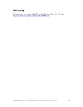 INTERNATIONAL INSTITUTE FOR GEO-INFORMATION SCIENCE AND EARTH OBSERVATION 49
Bibliography
EndNote: Advance your research and publish instantly. Thomson Reuters, 2011 487 pages.
http://www.endnote.com/support/helpdocs/EndNoteX4Help.pdf
 