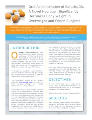 Oral Administration of Gelesis100, 
A Novel Hydrogel, Significantly 
Decreases Body Weight in 
Overweight and Obese Subjects 
Arne Astrup1, MD, Mette Kristensen1, PhD, Lucio Gnessi2, MD, PhD, Mikiko Watanabe2, MD, PhD, Stepan Svacina3, MD, 
Martin Matoulek3, MD, PhD, Pavol Hlubik4, MD, Hana Stritecka5, PhD, Franco Contaldo6, MD, PhD, 
Fabrizio Pasanisi6, MD, PhD, Hassan M. Heshmati7, MD, Yishai Zohar7, Eyal S Ron7, PhD, Alessandro Sannino8, PhD, 
Christian Demitri8, PhD, Cosimo Saponaro8. 
1University of Copenhagen, Frederiksberg C, Denmark, 2Policlinico Umberto I, Rome, Italy, 3General Hospital in Prague, Prague, Czech Republic, 
4Nutrition Disorder Center, Hradec Kralove, Czech Republic, 5Faculty of Military Health Sciences, Hradec Kralove, Czech Republic, 
6Federico II University Hospital, Naples, Italy, 7Gelesis, Boston, MA, USA, 8Gelesis, Lecce, Italy. 
INTRODUCTION 
Overweight and obesity are 
becoming major health problems 
worldwide (1). The World Health 
Organization estimated that the 
worldwide prevalence of obesity has nearly 
doubled between 1980 and 2008. In 2008, 
approximately 500 million adults around the 
globe were obese and it is projected that by 
2015, this number will reach 700 million. 
Overweight and obesity are responsible for in-creased 
morbidity and mortality (2). Weight 
loss of at least 5 to 10% appears to lower the 
risk of many of the comorbidities (3). 
The therapeutic benefit of all currently 
avail-able anti-obesity tools is limited by 
their marginal efficacy and variable 
tolerability and safety profiles. 
Gelesis100 is a novel, biocompatible hydrogel. 
Gelesis100 is administered in capsules, each 
containing thousands of tiny hydrogel particles 
that when hydrated expand in the stomach and 
mix with ingested foods. Gelesis100 increases 
the volume and elasticity of the stomach and 
small intestine contents, inducing satiety and 
reducing caloric intake. Gelesis100 is composed 
of two components which are used as food 
ingredients, but when cross-linked, form a 
unique structure that increases in volume 
when hydrated. Gelesis100 does not create 
one big mass, rather thousands of small indi-vidual 
gel beads which have similar elasticity 
(rigidity) as ingested foods, but without any 
caloric value. Gelesis100 partially degrades in 
the large intestine and loses its three dimen-sional 
matrix structure and most of its absorp-tion 
capacity. The water is absorbed from the 
hydrogel back in the colon and Gelesis100 is 
expelled in the feces. 
A previous study in humans has shown that 
single administration of 2 g of Gelesis100 sig-nificantly 
increases the post-meal feeling of 
satiety and decreases the feeling of hunger 
before the subsequent meal (4). 
OBJECTIVES 
The aims of this study were to assess the ef-ficacy, 
safety, and tolerability of chronic oral 
administration of Gelesis100 in non-diabetic 
overweight and obese subjects. 
Body weight was the primary efficacy endpoint. 
SUBJECTS 
One hundred twenty-eight non-diabetic 
overweight and obese subjects were studied 
at five sites, in three European countries 
(Denmark, Italy, and Czech Republic). 
 