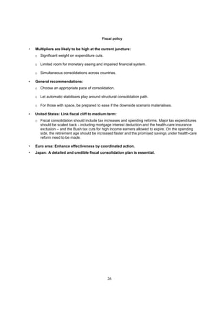 Fiscal policy


•   Multipliers are likely to be high at the current juncture:
    o Significant weight on expenditure cuts.

    o Limited room for monetary easing and impaired financial system.

    o Simultaneous consolidations across countries.

•   General recommendations:
    o Choose an appropriate pace of consolidation.

    o Let automatic stabilisers play around structural consolidation path.

    o For those with space, be prepared to ease if the downside scenario materialises.

•   United States: Link fiscal cliff to medium term:
    o Fiscal consolidation should include tax increases and spending reforms. Major tax expenditures
      should be scaled back - including mortgage interest deduction and the health-care insurance
      exclusion – and the Bush tax cuts for high income earners allowed to expire. On the spending
      side, the retirement age should be increased faster and the promised savings under health-care
      reform need to be made.

•   Euro area: Enhance effectiveness by coordinated action.
•   Japan: A detailed and credible fiscal consolidation plan is essential.




                                                26
 