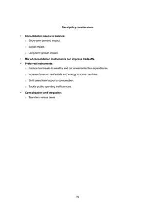 Fiscal policy considerations


•   Consolidation needs to balance:
    o Short-term demand impact.

    o Social impact.

    o Long-term growth impact.

•   Mix of consolidation instruments can improve tradeoffs.
•   Preferred instruments:
    o Reduce tax breaks to wealthy and cut unwarranted tax expenditures.

    o Increase taxes on real estate and energy in some countries.

    o Shift taxes from labour to consumption.

    o Tackle public spending inefficiencies.

•   Consolidation and inequality:
    o Transfers versus taxes.




                                                28
 