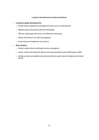 Long-term developments and policy implications


•   Long-term global developments:
    o Growth will be sustained by emerging economies but at a declining rate.

    o Relative sizes of economies will shift dramatically.

    o GDP per capita gaps will narrow, but differences will persist.

    o Saving will decline in line with demographics.

    o Current account imbalances may build up.

•   Role of policy:
    o Product market reforms will speed income convergence.

    o Labour market and retirement reforms and rising education levels will lift long-run GDP.

    o Ambitious fiscal consolidation and structural reforms would reduce imbalances and boost
      growth.




                                                 30
 