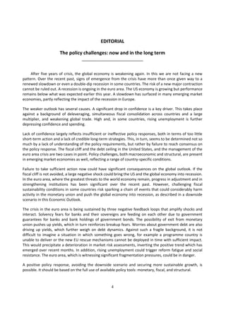 EDITORIAL

                      The policy challenges: now and in the long term
                                   ___________________________


     After five years of crisis, the global economy is weakening again. In this we are not facing a new
pattern. Over the recent past, signs of emergence from the crisis have more than once given way to a
renewed slowdown or even a double-dip recession in some countries. The risk of a new major contraction
cannot be ruled out. A recession is ongoing in the euro area. The US economy is growing but performance
remains below what was expected earlier this year. A slowdown has surfaced in many emerging market
economies, partly reflecting the impact of the recession in Europe.

The weaker outlook has several causes. A significant drop in confidence is a key driver. This takes place
against a background of deleveraging, simultaneous fiscal consolidation across countries and a large
multiplier, and weakening global trade. High and, in some countries, rising unemployment is further
depressing confidence and spending.

Lack of confidence largely reflects insufficient or ineffective policy responses, both in terms of too little
short-term action and a lack of credible long-term strategies. This, in turn, seems to be determined not so
much by a lack of understanding of the policy requirements, but rather by failure to reach consensus on
the policy response. The fiscal cliff and the debt ceiling in the United States, and the management of the
euro area crisis are two cases in point. Policy challenges, both macroeconomic and structural, are present
in emerging market economies as well, reflecting a range of country-specific conditions.

Failure to take sufficient action now could have significant consequences on the global outlook. If the
fiscal cliff is not avoided, a large negative shock could bring the US and the global economy into recession.
In the euro area, where the greatest threats to the world economy remain, progress in adjustment and in
strengthening institutions has been significant over the recent past. However, challenging fiscal
sustainability conditions in some countries risk sparking a chain of events that could considerably harm
activity in the monetary union and push the global economy into recession, as described in a downside
scenario in this Economic Outlook.

The crisis in the euro area is being sustained by three negative feedback loops that amplify shocks and
interact. Solvency fears for banks and their sovereigns are feeding on each other due to government
guarantees for banks and bank holdings of government bonds. The possibility of exit from monetary
union pushes up yields, which in turn reinforces breakup fears. Worries about government debt are also
driving up yields, which further weigh on debt dynamics. Against such a fragile background, it is not
difficult to imagine a situation in which something goes wrong, for example a programme country is
unable to deliver or the new EU rescue mechanisms cannot be deployed in time with sufficient impact.
This would precipitate a deterioration in market risk assessments, inverting the positive trend which has
emerged over recent months. In addition, rising unemployment could trigger reform fatigue and social
resistance. The euro area, which is witnessing significant fragmentation pressures, could be in danger.

A positive policy response, avoiding the downside scenario and securing more sustainable growth, is
possible. It should be based on the full use of available policy tools: monetary, fiscal, and structural.



                                                     4
 