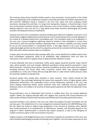 The monetary policy stance should be further eased in many economies. Current policies in the United
States are appropriate as the employment outlook is improving only slowly and inflation expectations are
well anchored. Additional easing is required in the euro area, Japan and some emerging market
economies, including China and India. In a longer-term perspective, however, it should be kept in mind
that unconventional monetary stimulus, while necessary in the current situation, involves negative risks.
Keeping long-term rates very low for a long period could delay necessary deleveraging and prompt
excessive risk-taking and resource misallocation.

Excessive near-term fiscal consolidation should be avoided, given high fiscal multipliers at present. In the
United States, budgetary tightening should proceed at a more measured pace than currently legislated, in
the context of a detailed medium-term consolidation plan. This framework needs to be established. In
the euro area, structural budgetary tightening should be limited to that embedded in current fiscal
commitments, with the automatic stabilisers operating freely. To enhance credibility, this policy should
be set out and communicated in a coordinated fashion. In the large majority of euro area countries,
underlying budget positions by the end of the projection period will be consistent with declining debt-to-
GDP ratios with a further positive impact on confidence.

In Japan, given the extraordinarily high sovereign debt ratio, a more detailed and credible medium-term
fiscal consolidation programme needs to be established. High indebtedness limits the room for
manoeuvre, in the event of a negative shock, to allow automatic stabilisers to work.

If serious downside risks were to materialise, further policy support would be essential. Lower interest
rates, where possible, and much stronger additional quantitative easing would be warranted in major
OECD economies. Temporary fiscal stimulus should be provided by countries with robust fiscal positions
(including Germany and China). Most other economies should either slow planned budgetary
consolidation or, in the case of those with very high debt levels or under intense market pressure, allow
the automatic stabilisers to operate fully.

Structural policies have already been activated in many countries. These reforms should be fully
implemented. They could begin delivering fruit sooner than expected in terms of higher growth, better
employment performance, and sustainable current account rebalancing, especially in the euro area
where ongoing rebalancing reflects cyclical weakness more than underlying structural adjustment.
Ambitious reforms are needed in all countries to boost growth potential and make the adjustment more
symmetric.

Strong institutions, such as independent fiscal councils or credible fiscal rules, can provide additional
support. Indeed, the ongoing sovereign debt crisis suggests that countries with strong institutions can
enjoy market confidence beyond what would be warranted by their fiscal policy performance alone.

Institution building is very relevant in the euro area, where the progress has been remarkable over the
past two years. The establishment of a crisis management mechanism based on the OMT/ESM buys time,
but also shows the resolve to address major weaknesses in the structure of monetary union. Markets
have reacted positively to its establishment. Its effectiveness, however, will ultimately depend on the
progress in reform implementation in countries that require assistance, as well as the willingness of
creditor countries to agree on the use of common resources.

Progress towards a fully fledged banking union is essential to complete the architecture of the euro area
and to facilitate disentangling sovereign and banking sector fragilities. This will involve supervision at euro

                                                      5
 