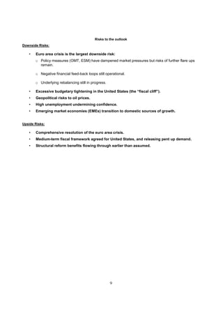 Risks to the outlook
Downside Risks:

   •   Euro area crisis is the largest downside risk:
       o Policy measures (OMT, ESM) have dampened market pressures but risks of further flare ups
         remain.

       o Negative financial feed-back loops still operational.

       o Underlying rebalancing still in progress.

   •   Excessive budgetary tightening in the United States (the “fiscal cliff”).
   •   Geopolitical risks to oil prices.
   •   High unemployment undermining confidence.
   •   Emerging market economies (EMEs) transition to domestic sources of growth.


Upside Risks:

   •   Comprehensive resolution of the euro area crisis.
   •   Medium-term fiscal framework agreed for United States, and releasing pent up demand.
   •   Structural reform benefits flowing through earlier than assumed.




                                                     9
 