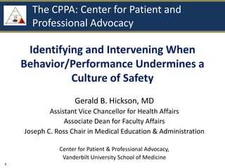 The CPPA: Center for Patient and
      Professional Advocacy

     Identifying and Intervening When
    Behavior/Performance Undermines a
              Culture of Safety
                     Gerald B. Hickson, MD
            Assistant Vice Chancellor for Health Affairs
                 Associate Dean for Faculty Affairs
    Joseph C. Ross Chair in Medical Education & Administration

               Center for Patient & Professional Advocacy,
                Vanderbilt University School of Medicine
1
 