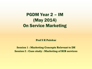 PGDM Year 2 – IM
(May 2014)
On Service Marketing
Prof S K Palekar
Session 1 : Marketing Concepts Relevant to IM
Session 2 : Case study : Marketing of B2B services
 