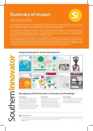 “People are the real wealth of a nation.”
UNDP Human Development Report 1990
The e-newsletter Development Challenges, South-South Solutions has had a significant impact since its
launch in 2006. Along with its sister publication – Southern Innovator magazine and its online archive – it
has re-shaped perceptions about the global South, and Africa in particular.
Southern Innovator magazine emerged from the insights and discoveries gained in researching Develop-
ment Challenges, South-South Solutions. The e-newsletter has tracked trends across the global South
and discovered its ballooning numbers of innovators, pioneers and entrepreneurs who are tackling the
challenges of poverty and development in the 21st century.
One of the stand-out achievements of the e-newsletter and magazine has been their contribution to the
rise of mobile phones and information technology in the global South’s development, including Africa.
The e-newsletter was acknowledged as one of the first forums to regularly cover this emerging trend and
champion its pioneers and first movers. Southern Innovator magazine’s first issue on mobile phone and
information technologies, is now one of the top online resources chronicling this trend.
Summary of Impact
Infographics
The stories and ideas captured in
the e-newsletter and magazine are
further reinforced through various
visual tools. To help readers grasp
complex trends, data or events,
infographics are used to give a simple
snapshot and big-picture view of what
has happened and is happening.
Illustrations
Illustrations serve several goals: they
encapsulate a story’s innovation
in a simple, visual form; they give
a ‘blueprint’ of how a particular
innovation works; and they make the
reader see how the different pieces
of the innovation puzzle fit together.
Iconic images
Iconic images throughout the maga-
zine reinforce the Southern Innovator
cultural message, showing how
technology aids in poverty reduction.
Messaging and Reinforcement of Concepts and Knowledge
Infographics: Definition
Information graphics or infographics are graphic visual representations of information, data or knowledge. These graphics present complex information
quicklyandclearly,suchasinsigns,maps,journalism,technicalwriting,andeducation.Withaninformationgraphic,computerscientists,mathematicians,
and statisticians develop and communicate concepts using a single symbol to process information.
Source: Wikipedia
Designing Change for Human Development
 