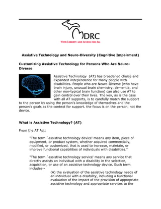 Assistive Technology and Neuro-Diversity (Cognitive Impairment)

Customizing Assistive Technology for Persons Who Are Neuro-
Diverse

                      Assistive Technology (AT) has broadened choice and
                      expanded independence for many people with
                      disabilities. People who are Neuro-Diverse (who have
                      brain injury, unusual brain chemistry, dementia, and
                      other non-typical brain function) can also use AT to
                      gain control over their lives. The key, as is the case
                      with all AT supports, is to carefully match the support
to the person by using the person's knowledge of themselves and the
person's goals as the context for support. the focus is on the person, not the
device.


What is Assistive Technology? (AT)

From the AT Act:

      "The term `assistive technology device' means any item, piece of
      equipment, or product system, whether acquired commercially,
      modified, or customized, that is used to increase, maintain, or
      improve functional capabilities of individuals with disabilities."

      "The term `assistive technology service' means any service that
      directly assists an individual with a disability in the selection,
      acquisition, or use of an assistive technology device. Such term
      includes--
                    (A) the evaluation of the assistive technology needs of
                    an individual with a disability, including a functional
                    evaluation of the impact of the provision of appropriate
                    assistive technology and appropriate services to the
 