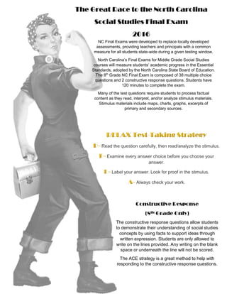 The Great Race to the North Carolina
Social Studies Final Exam
2016
NC Final Exams were developed to replace locally developed
assessments, providing teachers and principals with a common
measure for all students state-wide during a given testing window.
North Carolina’s Final Exams for Middle Grade Social Studies
courses will measure students’ academic progress in the Essential
Standards, adopted by the North Carolina State Board of Education.
The 8th
Grade NC Final Exam is composed of 38 multiple choice
questions and 2 constructive response questions. Students have
120 minutes to complete the exam.
Many of the test questions require students to process factual
content as they read, interpret, and/or analyze stimulus materials.
Stimulus materials include maps, charts, graphs, excerpts of
primary and secondary sources.
Constructive Response
(8th Grade Only)
The constructive response questions allow students
to demonstrate their understanding of social studies
concepts by using facts to support ideas through
written expression. Students are only allowed to
write on the lines provided. Any writing on the blank
space or underneath the line will not be scored.
The ACE strategy is a great method to help with
responding to the constructive response questions.
 