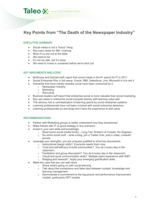 Key Points from “The Death of the Newspaper Industry”

EXECUTIVE SUMMARY
     Social media is not a “future” thing
     Key uses cases for SM = training
     Most of us are not at the table
     We need to be
     It’s not too late, but it’s close
     We need to invest in ourselves before we’re shut out


KEY ARGUMENTS AND LOGIC
     McKinsey and Gartner both report that social media is the #1 spend for IT in 2011
     Social Enterprise War in full swing: Oracle, IBM, Salesforce, Jive, Microsoft in it to win it
     Industries that have initially resisted social have been consumed by it:
         o Newspaper industry
         o Marketing
         o Recruiting
     Business leaders self-report that enterprise social is more valuable than social marketing
     Key use cases in enterprise social compete directly with learning value add
     The obvious risk is cannibalization of learning spend by social enterprise systems
     Learning professionals have not been involved with social enterprise decisions
     Learning professionals by and large don’t have the experience to add value


RECOMMENDATIONS
     Partner with Marketing groups to better understand how they transitioned
     Make friends with IT (a good strategy in any scenario)
     Invest in your own skills and knowledge
         o Read some social media books – Long Tail, Wisdom of Crowds, Six Degrees…
         o Do some social stuff – write a blog, join a Twitter chat, post a video, LinkedIn
              groups
     Leverage your strengths; you are uniquely qualified to drive key discussions
         o Instructional design skills? Everyone needs them now.
         o Trust and self-efficacy to build communities? You do it every day in the
              classroom.
         o Facilitation and group discussion? You do it every day in the classroom.
         o Visual and aural communication skills? Multiple years experience with WBT.
         o Badging and rewards? Apply your emerging gamification skills.
     Make the case that you can add value
         o Share what’s going on with social learning
         o Talk about the connections and false silos between content, knowledge and
              learning management
         o Demonstrate a commitment to the big picture and performance improvement
              models, particularly HPT models




                                                                                                 1
 