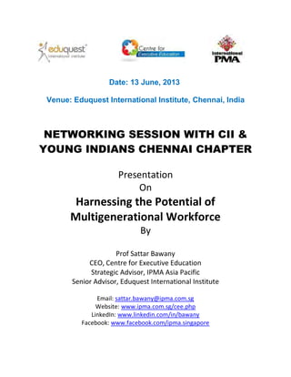 Date: 13 June, 2013
Venue: Eduquest International Institute, Chennai, India
NETWORKING SESSION WITH CII &
YOUNG INDIANS CHENNAI CHAPTER
Presentation
On
Harnessing the Potential of
Multigenerational Workforce
By
Prof Sattar Bawany
CEO, Centre for Executive Education
Strategic Advisor, IPMA Asia Pacific
Senior Advisor, Eduquest International Institute
Email: sattar.bawany@ipma.com.sg
Website: www.ipma.com.sg/cee.php
LinkedIn: www.linkedin.com/in/bawany
Facebook: www.facebook.com/ipma.singapore
 