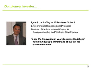 Our pioneer investor…




                 Ignacio de La Vega - IE Business School
                 Entrepreneurial Management Professor
                 Director of the International Centre for
                  Entrepreneurship and Ventures Development


                 “I see the innovation in your Business Model and
                   like the industry potential and above all, the
                   passionate team”




                                                                    28
 