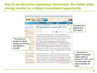 Due to an attractive regulatory framework, the Italian solar
energy market is a robust investment opportunity




                                             “Investors are
                                             looking for a
                                             12% return”



     “The returns of
     projects in green
     energy are among
     the highest in
     Europe”
                               …               …the return on
                                               equity in the photo-
                                               voltaic sector is
                                               around 11-12%... and
                                               in some cases, the
                                               return reaches 18-
                                               20%”

                                                                      5
 