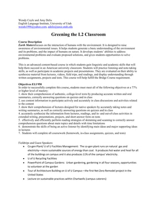 Wendy Coyle and Amy Delis<br />English Language Institute, University of Utah<br />woods1996@yahoo.com, adelis@aoce.utah.edu <br />Greening the L2 Classroom<br />Course Description<br />Earth Matters focuses on the interaction of humans with the environment. It is designed to raise awareness of environmental issues. It helps students generate a basic understanding of the environment and its problems, and the impact of humans on nature. It develops students’ abilities to address environmental problems and evaluate proposed solutions, and gives students opportunities to solve problems. <br />This is an advanced content-based course in which students gain linguistic and academic skills that will help them succeed in an American university classroom. Students will practice listening and note-taking skills, as well as participate in academic projects and presentations. They are evaluated on their ability to synthesize material from lectures, videos, field trips, and readings, and display understanding through written assignments, projects and tests. This course will help fulfill the Bridge Course requirement.<br />Objectives ELI 950 <br />In order to successfully complete this course, students must meet all of the following objectives at a 77% or higher level of mastery:<br />1. show their comprehension of authentic, college-level texts by producing accurate written and oral summaries, correctly answering questions on quizzes and in class<br />2. use content information to participate actively and accurately in class discussions and activities related to the content<br />3. show their comprehension of lectures designed for native speakers by accurately taking notes and writing summaries, as well as correctly answering questions on quizzes and in class<br />4. accurately synthesize the information from lectures, readings, and in- and out-of-class activities in extended writing, presentations, projects, and short answer form on tests<br />5.  effectively and efficiently perform reading strategies of skimming and scanning to correctly answer comprehension questions about main topics and details with time limitations<br />6.  demonstrate the skills of being an active listener by identifying main ideas and major supporting ideas in lectures<br />7.  Students will complete all coursework (homework, in-class assignments, quizzes, and tests)<br />Fieldtrips and Guest Speakers:  <br />,[object Object]