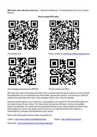 QR Codes, text a librarian and more … @ Extreme Makeover: Transforming the face of your Library Service. Some sample QR codes:   Just sample text! Link to my blog at www.librarymobiles.blogspot.com  Text message (including tag LIBRARY) ‘Phone number (my office)  QR codes are a way of encoding information into a small 2D code that can be read by a small (normally free) application you can download onto most mobile ‘phones with cameras. It prompts your ‘phone to access some pre-written text; send a text message; make a call; or link to a website. Using the search engine of your choice (e.g. www.google.co.uk), search for the words QR reader and the model number of your ‘phone. For most camera ‘phones you will have a choice of compatible readers for download. The reader can be downloaded directly to your ‘phone (please be aware of any data charges your carrier may apply), much the same as you may download a new ringtone, or downloaded to a computer and transferred to your ‘phone. Some useful QR readers that are widely compatible are: i-nigma - http://www.i-nigma.com/GetReader.asp Kaywa - http://reader.kaywa.com/ Quickmark - http://www.quickmark.cn/En/basic/index.asp QR Codes, text a librarian and more … @ Extreme Makeover: Transforming the face of your Library Service. Some references / further resources: A few from me: Walsh, Andrew (2009) Quick response codes and libraries. Library Hi Tech News, 26 (5/6). pp. 7-9.  Walsh, Andrew (2009) Text messaging (SMS) and libraries. Library Hi Tech News, 26 (8). pp. 9-11.  Walsh, Andrew and Barrett, Lynn (2009) Text a Librarian @ Huddersfield. CILIP Update. pp. 44-45. A few other random resources / references in no particular order: Library success: A best Practices WIKI,  M-Libraries http://www.libsuccess.org/index.php?title=M-Libraries Lots of information on what other people are doing in their libraries. 2009 Horizon report - http://wp.nmc.org/horizon2009/ Outlines their view of mobiles in education in the very near future. Mobile Study - http://www.mobilestudy.org/ Create quizzes suitable for mobile ‘phones. MoLeap - http://www.moleap.net/ Just getting started, this aims to provide a database of people and projects involved in mobile learning MoLeTV - http://www.moletv.org.uk Mobile friendly platform for educational videos. MoLeNET - http://www.molenet.org.uk Mobile Learning Network offering funding (to FE) and resources on mobile learning. TechDis advice and learning on m-Learning - http://www.techdis.ac.uk/index.php?p=9_5 Lots of  helpful resources in making m-learning accessible. Mills, Keren (2009) M-Libraries: Information use on the move - http://arcadiaproject.lib.cam.ac.uk/docs/M-Libraries_report.pdf  Interesting to me mainly in how conservative the suggestions are! My details: Andrew Walsh, University of Huddersfield Email - a.p.walsh@hud.ac.uk Twitter - @andywalsh999 Facebook - www.facebook.com/andrew.walsh.99 Mobile ‘phone blog - www.librarymobiles.blogspot.com/  
