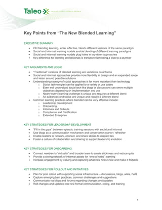 Key Points from “The New Blended Learning”

EXECUTIVE SUMMARY
      Old blending learning, while effective, blends different versions of the same paradigm
      Social and informal learning models enable blending of different learning paradigms
      Social and informal learning models plug holes in top-down approaches
      Key difference for learning professionals is transition from being a pipe to a plumber


KEY ARGUMENTS AND LOGIC
      “Traditional” versions of blended learning are variations on a theme
      Social and informal approaches provide more flexibility in design and an expanded scope
      and vision around possible solutions
      Understanding strategy of social approaches is far more important than technology
          o Social technologies can be applied to a variety of use cases
          o Even well understood social tech like blogs or discussions can serve multiple
               objectives depending on implementation and use
          o Nearly every learning challenge is unique and requires a different blend
          o All audiences and topics are unique and require a different blend
      Common learning practices where blended can be very effective include:
          o Leadership Development
          o Onboarding
          o Initiatives and Rollouts
          o Compliance and Certification
          o Extended Enterprise


KEY STRATEGIES FOR LEADERSHIP DEVELOPMENT
      “Fill in the gaps” between episodic training sessions with social and informal
      Use blogs as a communication mechanism and conversation starter / refresher
      Enable leaders to network, connect, and share stories to deepen ties
      Foster a culture of collaboration and sharing to support leadership evolution


KEY STRATEGIES FOR ONBOARDING
      Connect newbies to “old salts” and broader team to create stickiness and reduce quits
      Provide a strong network of informal assets for “time of need” learning
      Increase engagement by valuing and capturing what new hires know and make it findable


KEY STRATEGIES FOR ROLLOUT AND INITIATIVES
      Plan for post rollout with supporting social infrastructure – discussions, blogs, wikis, FAQ
      Capture emerging best practices, common challenges and suggestions
      Communicate via blogs and forums regarding changes and updates
      Roll changes and updates into new formal communication, policy, and training




                                                                                                 1
 