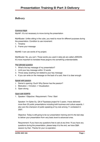 Presentation Training – Part 3 Delivery


Delivery



Common Myth
Myth#1: It’s not necessary to move during the presentation

MythBuster: Unlike sitting in the cube, you need to move for different purposes during
the presentation. Condition to use movement:
1. Timeline
2. Frame your message

Myth#2: I can use words of my project.

MythBuster: No, you can’t. Those words you used in daily job are called JARGON.
It’s more important to translate those jargons into something understandable.

The ultimate question
1. What’s the key message of my presentation?
2. Limit your key message within 10 words
3. Throw away anything not related to your key message
4. If you can write on the message on the back of a card, then it is clear enough


Speak with passion
1. Darren’s opening: Ouch! Why Darren has the passion?
2. Motivation -> Emotion -> Visualization
3. Open strong

Open with SORTS
1. Speaker / Objective / Requirement / Time / Start

   Speaker: I’m Spike Gu, QA of Topobase project for 3 years. I have delivered
   more than 20 public presentations including both business and culture aspects. I
   also won the champion of public speaking of my club among 11 contestant in
   2007.

   Objective: Today is still going to be our presentation training and it’s the last step
   to deliver your presentation from very basic level to advanced ones.

   Requirement: If you have any questions free to ask at any time / If you have any
   questions during the presentation, please keep it to the end, we have Q&A
   session by then. Thanks for your co-operation.

ACRD AEC QA                                                                       Page 1
 