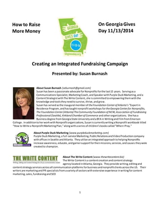 Creating an Integrated Fundraising Campaign 
Presented by: Susan Burnash 
About Susan Burnash (seburnash@gmail.com) 
Susan has been a passionate advocate for Nonprofits for the last 15 years. Serving as a 
Communications Specialist, Marketing Coach, and Speaker with Purple Duck Marketing, and a 
Content Strategist with The Write Content, she is committed to empowering them with the 
knowledge and tools they need to survive, thrive, and grow. 
Susan has served as the inaugural member of the Foundation Center of Atlanta’s “Expert in 
Residence Program, and has taught nonprofit workshops for the Georgia Center for Nonprofits, 
The Foundation Center (Atlanta) The Community Foundation of NCW, Association of Fundraising 
Professional (Seattle), Kirkland Chamber of Commerce and other organizations. She has a 
Business degree from Georgia State University and a BFA in Writing and Film from Emerson 
College. In addition to her work with Nonprofit organizations, Susan is currently writing a Nonprofit workbook titled 
“How to Write a Nonprofit Marketing Plan,” along with a series of children’s books called “When I Pray.” 
About Purple Duck Marketing (www.purpleduckmarketing.com) 
Purple Duck Marketing, a full-service Marketing, Public Relations and Video Production company 
with offices in Seattle and Atlanta. They utilize an integrated approach to helping Nonprofits 
increase awareness, educate, and garner support for their missions, services, and causes they were 
created to champion. 
About The Write Content (www.thewritecontent.biz) 
The Write Content is a content creation and content strategy 
agency located in Atlanta, Georgia. They provide writing, editing and 
content strategy services across all communication platforms for business and nonprofit clients across the US. Their 
writers are marketing and PR specialists from a variety of sectors with extensive experience in writing for content 
marketing, sales, fundraising and SEO 
1 
How to Raise 
More Money 
On Georgia Gives 
Day 11/13/2014 
 
