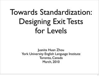Towards Standardization:
  Designing Exit Tests
      for Levels

             Juanita Huan Zhou
   York University English Language Institute
               Toronto, Canada
                 March, 2010


                                                1
 