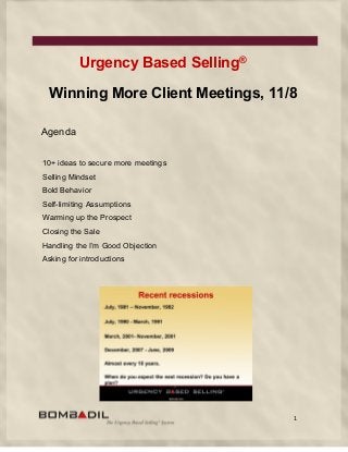 1
Urgency Based Selling®
Winning More Client Meetings, 11/8
Agenda
10+ ideas to secure more meetings
Selling Mindset
Bold Behavior
Self-limiting Assumptions
Warming up the Prospect
Closing the Sale
Handling the I’m Good Objection
Asking for introductions
 