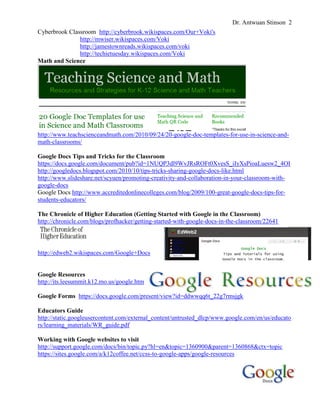 Dr. Antwuan Stinson 2
Cyberbrook Classroom http://cyberbrook.wikispaces.com/Our+Voki's
http://mwiser.wikispaces.com/Voki
http://jamestownreads.wikispaces.com/voki
http://techietuesday.wikispaces.com/Voki
Math and Science

http://www.teachscienceandmath.com/2010/09/24/20-google-doc-templates-for-use-in-science-andmath-classrooms/
Google Docs Tips and Tricks for the Classroom
https://docs.google.com/document/pub?id=1NUQP3dl9WvJRsROFt0XvesS_iIyXsPioaLuesw2_4OI
http://googledocs.blogspot.com/2010/10/tips-tricks-sharing-google-docs-like.html
http://www.slideshare.net/scyuen/promoting-creativity-and-collaboration-in-your-classroom-withgoogle-docs
Google Docs http://www.accreditedonlinecolleges.com/blog/2009/100-great-google-docs-tips-forstudents-educators/
The Chronicle of Higher Education (Getting Started with Google in the Classroom)
http://chronicle.com/blogs/profhacker/getting-started-with-google-docs-in-the-classroom/22641

http://edweb2.wikispaces.com/Google+Docs

Google Resources
http://its.leesummit.k12.mo.us/google.htm
Google Forms https://docs.google.com/present/view?id=ddwwqq6t_22g7rmsjgk
Educators Guide
http://static.googleusercontent.com/external_content/untrusted_dlcp/www.google.com/en/us/educato
rs/learning_materials/WR_guide.pdf
Working with Google websites to visit
http://support.google.com/docs/bin/topic.py?hl=en&topic=1360900&parent=1360868&ctx=topic
https://sites.google.com/a/k12coffee.net/ccss-to-google-apps/google-resources

 