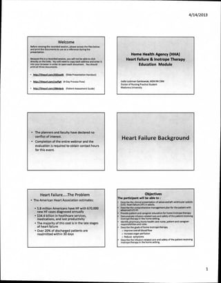 4/14/ 201 3




                             Welcome
Before viewing the recorded session, please access the files below
and print the documents to use as a reference during the
presentation.
                                                                                    Home Health Agency (HHA)
Because this is a recorded session, you will not be able to click                 Heart Failure & Inotrope Therapy
directly on the links. You will need to copy each address and enter it
into your browser in order to open each document. You should                             Education Module
print all three documents.


•       http://tinyurl.com/d32aw6t (Slide Presentation Handout)


• http://tinvurl.comiczyfIg4 (4-Day Process Flow)                            Jodie Lockman-Samkowiak, MSN RN CRNI
                                                                             Doctor of Nursing Practice Student
•       http://tinvurl.com/d9dvbnb (Patient Assessment Guide)                Madonna University




    • The planners and faculty have declared no
      conflict of interest.
                                                                              Heart Failure Background
    •    Completion of the entire webinar and the
         evaluation is required to obtain contact hours
         for this event.




              Heart Failure          The Problem                                                     Objectives
                                                                         The participant will be able to :
• The American Heart Association estimates:
                                                                         •   Describe the clinical presentation of advanced left ventricular systolic
                                                                             (LVS) heart failure (HF) in adults.
         • 5.8 million Americans have HF with 670,000                    •   Describe the comprehensive management plan for the patient with
                                                                             advanced LVS HF.
           new HF cases diagnosed annually                               •   Provide patient and caregiver education for home inotrope therapy
         • $34.4 billion in healthcare services,                         •   Demonstrate infusion-related care and safety of the patient receiving
           medications, and lost productivity                                inotrope therapy in the home setting.
                                                                         •   Identify pharmacy, home health care nurse, patient and caregiver
         • The majority of this cost is in the late stages                   responsibilities and roles.
           of heart failure                                              •   Describe the goals of home inotrope therapy.
         • Over 20% of discharged patients are                                o improve overall blood flow
           readmitted within 30 days                                          o Increase organ perfusion
                                                                              o Reduce symptoms
                                                                         •   Describe the infusion-related care and safety of the patient receiving
                                                                             inotrope therapy in the home setting.




                                                                                                                                                           1
 