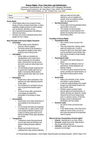 LET Social Studies Specialization - Human Rights, Peace Education and Global Education_ ©2018 | Page 1 of 11
Human Rights, Peace Education and Globalization
Licensure Examination for Teachers (LET) Handout Reviewer
Prepared and Compiled by: Mr. Rhey Mark H. Diaz, MAEd TSS (candidate)
BSEd Social Studies, Lic. No. 1334242, Exp. June 2020
Human Rights
• Human Rights refers to the concept of human
beings as having universal natural rights, or status,
regardless of legal jurisdiction or other localizing,
such as ethnicity, nationality, and sex
• Set of standards that guarantee a life befitting a
rational human being
• Are basic and minimum standards without which
people can’t live in dignity
Basic Principles of the Human Rights Framework
• Universality:
– Human rights must be afforded to
everyone, without exception.
– The entire premise of the framework is
that people are entitled to these rights
simply by virtue of being human.
• Indivisibility:
– Human rights are indivisible and
interdependent, which means that in
order to guarantee civil and political
rights, a government must also ensure
economic, social and cultural rights (and
visa versa).
– The indivisibility principle recognizes that
if a government violates rights such as
health, it necessarily affects people’s
ability to exercise other rights such as the
right to life.
• Participation:
– People have a right to participate in how
decisions are made regarding protection
of their rights.
– This includes but is not limited to having
input on government decisions about
rights.
– To ensure human rights, governments
must engage and support the
participation of civil society on these
issues.
• Accountability:
– Governments must create mechanisms of
accountability for the enforcement of
rights.
– It is not enough that rights are recognized
in domestic law or in policy rhetoric, there
must actually be effective measures put
in place so that the government can be
held accountable if those rights standards
are not met
• Transparency:
– Transparency means that governments
must be open about all information and
decision-making processes related to
rights.
– People must be able to know and
understand how major decisions affecting
rights are made and how public
institutions, such as hospitals and
schools, which are needed to protect
rights, are managed and run.
• Non-Discrimination:
– Human rights must be guaranteed without
discrimination of any kind.
– This includes not only purposeful
discrimination, but also protection from
policies and practices which may have a
discriminatory effect.
Foundation of Human Rights
• Physiological needs
– are a must for human survival in this
universe.
– They may include food, clothing, shelter,
water and medical care. In order to
ensure the right to live, these basic needs
must be provided to human beings. Also,
they must be provided in proper quantity
and quality.
• Psychological needs
– are related to the mental makeup of a
person.
– These needs are reflected in terms of
achievement, mental satisfaction and
feelings of dignity.
– The mind of a person should be free from
worries, anxieties and mental tensions, so
that he/she is able to perform his/her
best.
• Social needs
– relate to the interaction of men, women
and children in group situations.
– A child who needs protection from outside
dangers may hide himself/ herself in the
lap of his/her mother.
– Similarly a grown up person needs
security against anti-social elements, i.e.
robbers, terrorists and cheats etc. Society
demands that all human beings should
work in a cohesive manner, so that they
develop a sense of belonging and
identification with their society.
• Economic needs
– are vital for human survival and well
being.
– In the modern society, most of the human
needs are met by money, so much so,
that money has become the fundamental
need of a person.
What are the four characteristics of human rights?
• Inherent - essential part or our lives, intrinsic
• Universal - people have human rights whoever
they are and wherever they are
• Indivisible - human rights must be enjoyed by
everyone in its full range
Name: ______________________________________
Course: _______________Major: ________________
 