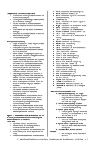 LET Social Studies Specialization - Human Rights, Peace Education and Global Education_ ©2018 | Page 7 of 11
Components of Environmental Education
• Awareness and sensitivity to the environment and
environmental challenges
• Knowledge and understanding of the environment
and environmental challenges
• Attitudes of concern for the environment and
motivation to improve or maintain environmental
quality
• Skills to identify and help resolve environmental
challenges
• Participation in activities that lead to the resolution
of environmental challenges
• Environmental education
Principles of Sustainability
• People are entitled to a healthy and productive life
in harmony with nature.
• Development today must not undermine the
development and environment needs of present
and future generations.
• Nations have the sovereign right to exploit their
own resources, but without causing environmental
damage beyond their borders.
• Nations shall develop international laws to provide
compensation for damage that activities under
their control cause to areas beyond their borders.
• In order to achieve sustainable development,
environmental protection shall constitute an
integral part of the development process, and
cannot be considered in isolation from it.
• Eradicating poverty and reducing disparities in
living standards in different parts of the world are
essential to achieve sustainable development and
meet the needs of the majority of people.
• Nations shall cooperate to conserve, protect and
restore the health and integrity of the Earth's
ecosystem.
• Nations should reduce and eliminate
unsustainable patterns of production and
consumption, and promote appropriate
demographic policies.
• Environmental issues are best handled with the
participation of all concerned citizens. Nations
shall facilitate and encourage public awareness
and participation by making environmental
information widely available.
• Nations should share knowledge and innovative
technologies to achieve the goal of sustainability.
• Peace, development and environmental protection
are interdependent and indivisible.
Agenda 21 identified education as an essential tool for
achieving sustainable development and highlighted
four areas of action for education.
These were:
• Improve the quality of basic education;
• Reorient existing education programmes to
address sustainable development;
• Develop public awareness and understanding; and
• Provide training for all sectors of private and civil
society
• UN international celebrations to promote tolerance
• Feb 21: International Mother Language Day
• Mar 8: International Women’s Day
• Mar 21: International Day for the Elimination of
Racial Discrimination,
• World Poetry Day
• Jun 6: International Day Against Drug Abuse
and Illicit Trafficking
• Aug 9: International Day of Indigenous People
• Sep 6: International Literacy Day
• Oct 1: International Day of Older Persons
• 1st Mon of October: Universal Children’s Day
• Oct 5: World Teacher’s Day
• Oct 7: International Day for the Eradication of
Poverty
• Oct 24 : United Nations Day
• Nov 16: International Day of Tolerance
• Nov 17: World Television Day
• Dec 1: World AIDS Day
• Dec 2: International Day of Disabled Persons
• Dec 10: Human Rights Day
• Other United Nations Celebrations
• March 22: World Day of Water
• March 23: World Meteorological Day
• March 24: World Tuberculosis Day
• April 7: World Health Day
• April 23: World Book and Copyright Day
• May 3: World Press Freedom Day
• May 15: International Day of Families/ World
Telecommunications Day
• May 31: World No-Tobacco Day
• June 5: World Environment Day
• June 20: World Refugee Day
• June 26: International Day against Drug Abuse
and Illicit Trafficking
• July 11: World Population Day
• October 16: World Food Day
• December 18: International Migrant’s Day
• December 29: International Day for Biological
Diversity
The 8 Millennium Development Goals
1. Eradicate extreme poverty and hunger
– Reduce by half the production of people
living on less than a dollar a day
– Reduce by half the proportion of people
who suffer from hunger
2. Achieve universal primary education
– Ensure that all boys and girls complete a
full course of primary schooling
3. Promote gender equality
– Eliminate gender disparity in primary and
secondary education preferably by 2005,
and at all levels by 2015
4. Reduce child mortality
– Reduce by two thirds the mortality rate
among children under five
5. Improve women’s reproductive health
– Reduce by three quarters the maternal
mortality ratio
6. Combat HIV/AIDS, Malaria and other
diseases
– Halt and begin to reverse the spread of
HIV/AIDS
 