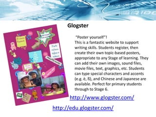 Glogster
“Poster yourself”!
This is a fantastic website to support
writing skills. Students register, then
create their own topic-based posters,
appropriate to any Stage of learning. They
can add their own images, sound files,
movie files, text, graphics, etc. Students
can type special characters and accents
(e.g. è, ß), and Chinese and Japanese are
available. Perfect for primary students
through to Stage 6.
http://www.glogster.com/
http://edu.glogster.com/
 