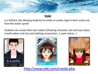 Voki
Is a brilliant site allowing students to create an avatar, type in their script and
hear the avatar speak!
Students can create their own avatar (choosing character, hair and eye colour,
mouth colour and size and clothing, accessories...), even voices...!
http://www.voki.com/create.php
 