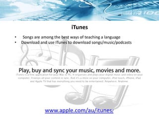 iTunes
• Songs are among the best ways of teaching a language
• Download and use ITunes to download songs/music/podcasts
www.apple.com/au/itunes/
 