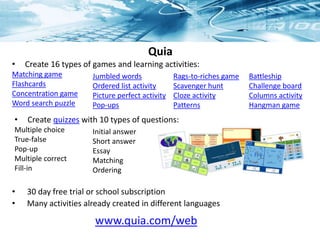 Quia
• 30 day free trial or school subscription
• Many activities already created in different languages
www.quia.com/web
• Create 16 types of games and learning activities:
Matching game
Flashcards
Concentration game
Word search puzzle
Jumbled words
Ordered list activity
Picture perfect activity
Pop-ups
• Create quizzes with 10 types of questions:
Multiple choice
True-false
Pop-up
Multiple correct
Fill-in
Battleship
Challenge board
Columns activity
Hangman game
Rags-to-riches game
Scavenger hunt
Cloze activity
Patterns
Initial answer
Short answer
Essay
Matching
Ordering
 