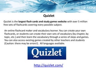 Quizlet
Quizlet is the largest flash cards and study games website with over 5 million
free sets of flashcards covering every possible subject.
http://quizlet.com/
An online flashcard maker and vocabulary learner. You can create your own
flashcards, or students can create their own sets of vocabulary (by chapter, by
topic, etc.) and then learn the vocabulary through a series of steps and games.
You can also access existing games created by other teachers and students
(Caution: there may be errors!). All languages available.
 