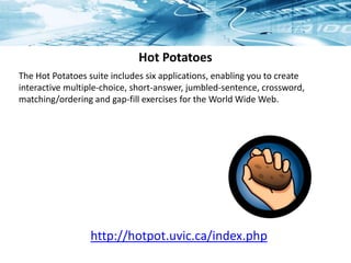 Hot Potatoes
The Hot Potatoes suite includes six applications, enabling you to create
interactive multiple-choice, short-answer, jumbled-sentence, crossword,
matching/ordering and gap-fill exercises for the World Wide Web.
http://hotpot.uvic.ca/index.php
 