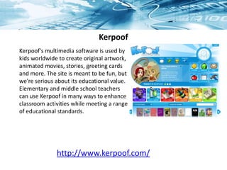 Kerpoof
Kerpoof's multimedia software is used by
kids worldwide to create original artwork,
animated movies, stories, greeting cards
and more. The site is meant to be fun, but
we're serious about its educational value.
Elementary and middle school teachers
can use Kerpoof in many ways to enhance
classroom activities while meeting a range
of educational standards.
http://www.kerpoof.com/
 