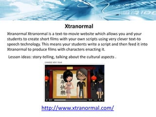 Lesson ideas: story-telling, talking about the cultural aspects .
Xtranormal
http://www.xtranormal.com/
Xtranormal Xtranormal is a text-to-movie website which allows you and your
students to create short films with your own scripts using very clever text-to
speech technology. This means your students write a script and then feed it into
Xtranormal to produce films with characters enacting it.
 