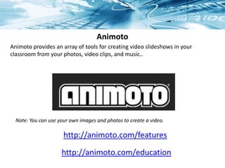 Animoto
http://animoto.com/features
Animoto provides an array of tools for creating video slideshows in your
classroom from your photos, video clips, and music..
http://animoto.com/education
Note: You can use your own images and photos to create a video.
 