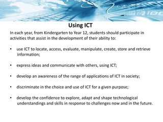 Using ICT
In each year, from Kindergarten to Year 12, students should participate in
activities that assist in the development of their ability to:
• use ICT to locate, access, evaluate, manipulate, create, store and retrieve
information;
• express ideas and communicate with others, using ICT;
• develop an awareness of the range of applications of ICT in society;
• discriminate in the choice and use of ICT for a given purpose;
• develop the confidence to explore, adapt and shape technological
understandings and skills in response to challenges now and in the future.
 