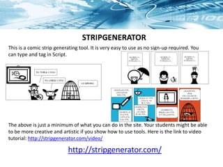This is a comic strip generating tool. It is very easy to use as no sign-up required. You
can type and tag in Script.
The above is just a minimum of what you can do in the site. Your students might be able
to be more creative and artistic if you show how to use tools. Here is the link to video
tutorial: http://stripgenerator.com/video/
STRIPGENERATOR
http://stripgenerator.com/
 