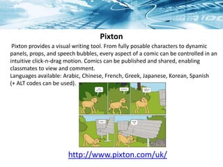 Pixton
http://www.pixton.com/uk/
Pixton provides a visual writing tool. From fully posable characters to dynamic
panels, props, and speech bubbles, every aspect of a comic can be controlled in an
intuitive click-n-drag motion. Comics can be published and shared, enabling
classmates to view and comment.
Languages available: Arabic, Chinese, French, Greek, Japanese, Korean, Spanish
(+ ALT codes can be used).
 