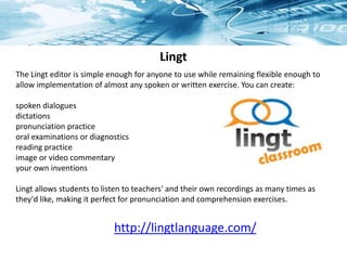 Lingt
The Lingt editor is simple enough for anyone to use while remaining flexible enough to
allow implementation of almost any spoken or written exercise. You can create:
spoken dialogues
dictations
pronunciation practice
oral examinations or diagnostics
reading practice
image or video commentary
your own inventions
Lingt allows students to listen to teachers' and their own recordings as many times as
they'd like, making it perfect for pronunciation and comprehension exercises.
http://lingtlanguage.com/
 