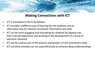 Making Connections with ICT
• ICT is mandated in the K-10 syllabus
• ICT provides a different way of learning for the students and an
alternative way for teachers to present information and skills
• ICT can be more engaging and motivating for students by tapping into
their cultural experience and assisting in the development of a sense of
personal relevance
• ICT can be used as part of the process and product of rich assessment tasks
• ICT enriched activities can be used effectively to enhance deep understandings
 