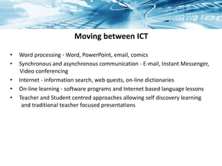 Moving between ICT
• Word processing - Word, PowerPoint, email, comics
• Synchronous and asynchronous communication - E-mail, Instant Messenger,
Video conferencing
• Internet - information search, web quests, on-line dictionaries
• On-line learning - software programs and Internet based language lessons
• Teacher and Student centred approaches allowing self discovery learning
and traditional teacher focused presentations
 