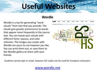 www.wordle.net
Wordle
Wordle is a toy for generating “word
clouds” from text that you provide. The
clouds give greater prominence to words
that appear more frequently in the source
text. You can tweak your clouds with
different fonts, layouts, and color
schemes. The images you create with
Wordle are yours to use however you like.
You can print them out, or save them to
the Wordle gallery to share with your
friends.
Students cannot type in script, however ALT codes can be used for European characters.
Useful Websites
 