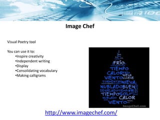 Image Chef
Visual Poetry tool
You can use it to:
•Inspire creativity
•Independent writing
•Display
•Consolidating vocabulary
•Making calligrams
http://www.imagechef.com/
 