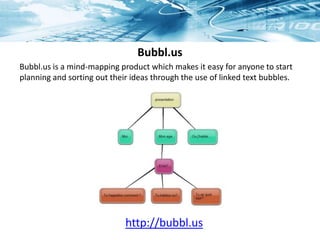 Bubbl.us
http://bubbl.us
Bubbl.us is a mind-mapping product which makes it easy for anyone to start
planning and sorting out their ideas through the use of linked text bubbles.
 